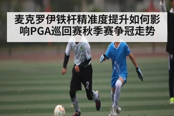 麦克罗伊铁杆精准度提升如何影响PGA巡回赛秋季赛争冠走势